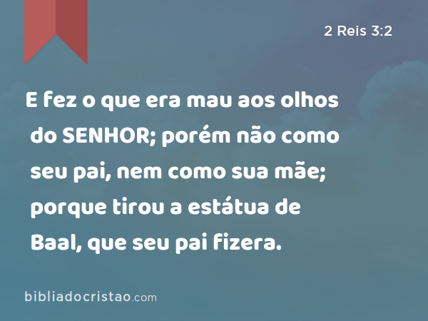 E fez o que era mau aos olhos do SENHOR; porém não como seu pai, nem como sua mãe; porque tirou a estátua de Baal, que seu pai fizera. - 2 Reis 3:2