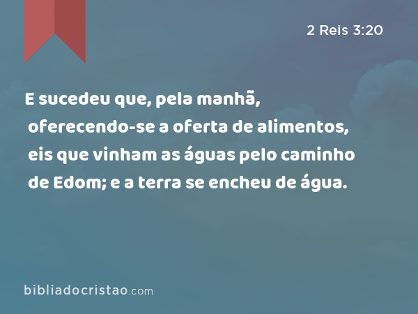 E sucedeu que, pela manhã, oferecendo-se a oferta de alimentos, eis que vinham as águas pelo caminho de Edom; e a terra se encheu de água. - 2 Reis 3:20