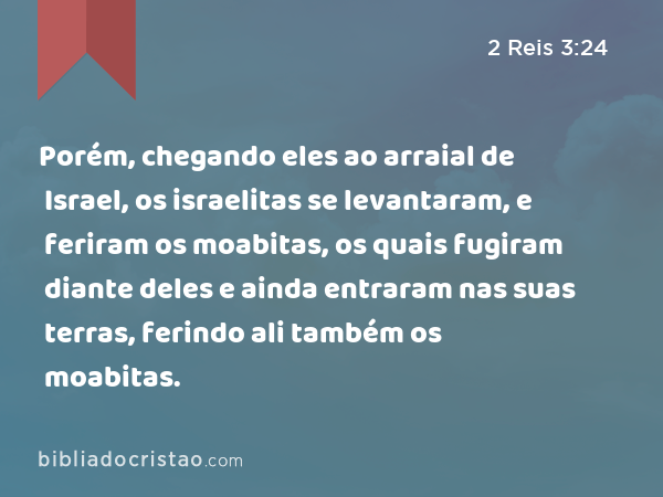 Porém, chegando eles ao arraial de Israel, os israelitas se levantaram, e feriram os moabitas, os quais fugiram diante deles e ainda entraram nas suas terras, ferindo ali também os moabitas. - 2 Reis 3:24