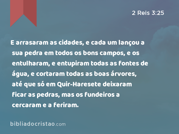 E arrasaram as cidades, e cada um lançou a sua pedra em todos os bons campos, e os entulharam, e entupiram todas as fontes de água, e cortaram todas as boas árvores, até que só em Quir-Haresete deixaram ficar as pedras, mas os fundeiros a cercaram e a feriram. - 2 Reis 3:25