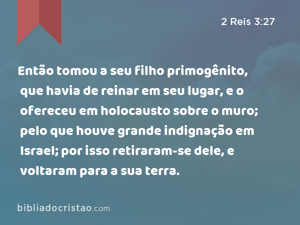 Então tomou a seu filho primogênito, que havia de reinar em seu lugar, e o ofereceu em holocausto sobre o muro; pelo que houve grande indignação em Israel; por isso retiraram-se dele, e voltaram para a sua terra. - 2 Reis 3:27