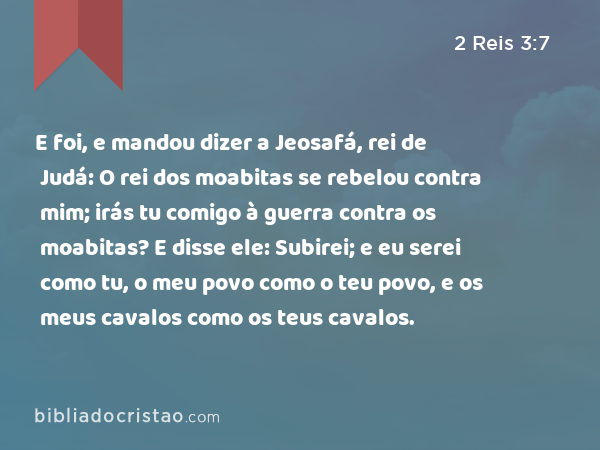 E foi, e mandou dizer a Jeosafá, rei de Judá: O rei dos moabitas se rebelou contra mim; irás tu comigo à guerra contra os moabitas? E disse ele: Subirei; e eu serei como tu, o meu povo como o teu povo, e os meus cavalos como os teus cavalos. - 2 Reis 3:7