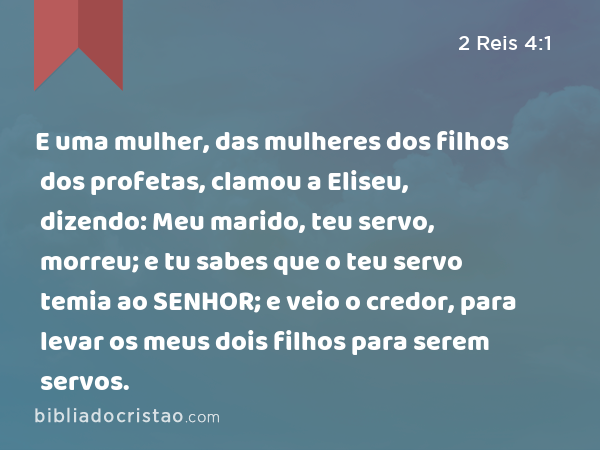 E uma mulher, das mulheres dos filhos dos profetas, clamou a Eliseu, dizendo: Meu marido, teu servo, morreu; e tu sabes que o teu servo temia ao SENHOR; e veio o credor, para levar os meus dois filhos para serem servos. - 2 Reis 4:1