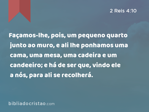 Façamos-lhe, pois, um pequeno quarto junto ao muro, e ali lhe ponhamos uma cama, uma mesa, uma cadeira e um candeeiro; e há de ser que, vindo ele a nós, para ali se recolherá. - 2 Reis 4:10