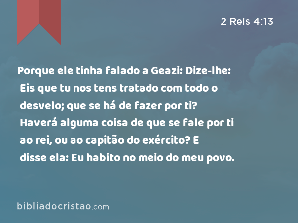 Porque ele tinha falado a Geazi: Dize-lhe: Eis que tu nos tens tratado com todo o desvelo; que se há de fazer por ti? Haverá alguma coisa de que se fale por ti ao rei, ou ao capitão do exército? E disse ela: Eu habito no meio do meu povo. - 2 Reis 4:13