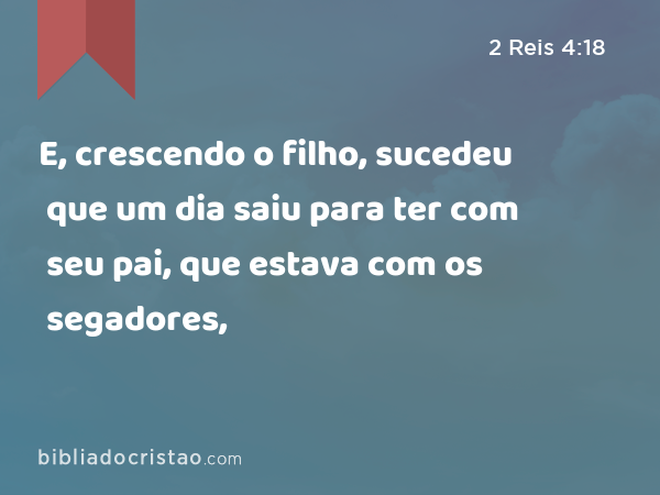 E, crescendo o filho, sucedeu que um dia saiu para ter com seu pai, que estava com os segadores, - 2 Reis 4:18