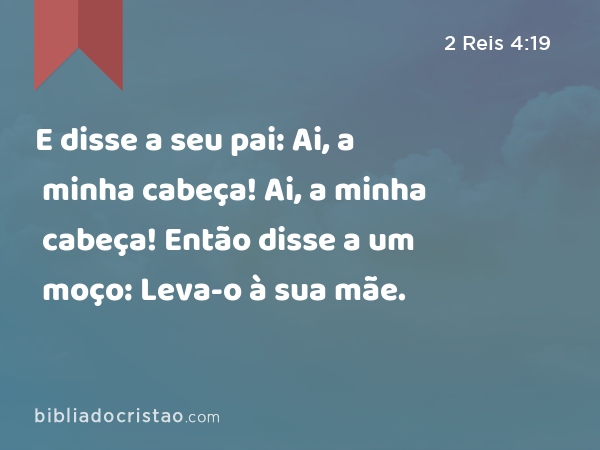 E disse a seu pai: Ai, a minha cabeça! Ai, a minha cabeça! Então disse a um moço: Leva-o à sua mãe. - 2 Reis 4:19