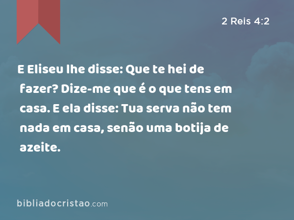 E Eliseu lhe disse: Que te hei de fazer? Dize-me que é o que tens em casa. E ela disse: Tua serva não tem nada em casa, senão uma botija de azeite. - 2 Reis 4:2