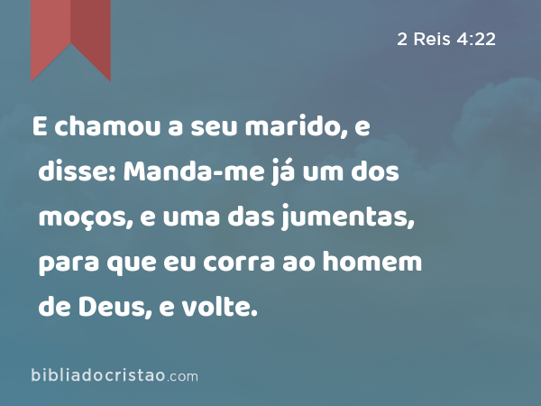 E chamou a seu marido, e disse: Manda-me já um dos moços, e uma das jumentas, para que eu corra ao homem de Deus, e volte. - 2 Reis 4:22