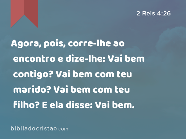 Agora, pois, corre-lhe ao encontro e dize-lhe: Vai bem contigo? Vai bem com teu marido? Vai bem com teu filho? E ela disse: Vai bem. - 2 Reis 4:26