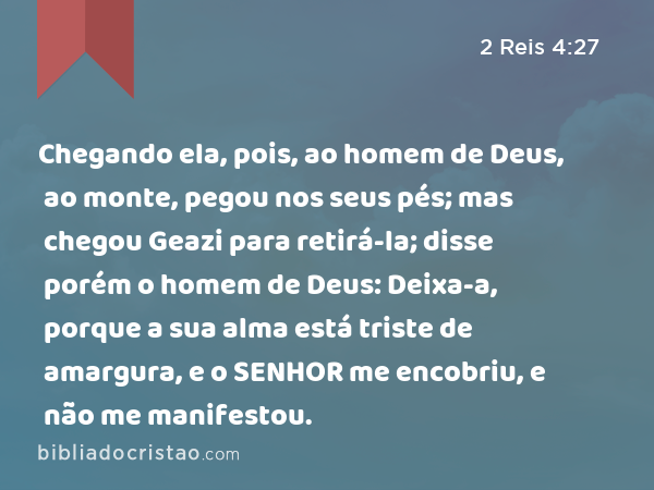 Chegando ela, pois, ao homem de Deus, ao monte, pegou nos seus pés; mas chegou Geazi para retirá-la; disse porém o homem de Deus: Deixa-a, porque a sua alma está triste de amargura, e o SENHOR me encobriu, e não me manifestou. - 2 Reis 4:27