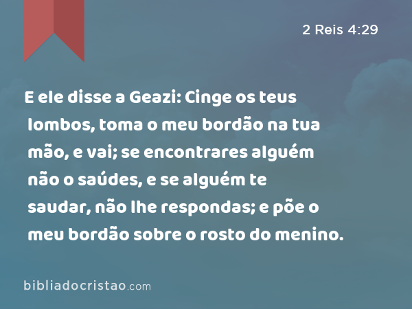 E ele disse a Geazi: Cinge os teus lombos, toma o meu bordão na tua mão, e vai; se encontrares alguém não o saúdes, e se alguém te saudar, não lhe respondas; e põe o meu bordão sobre o rosto do menino. - 2 Reis 4:29