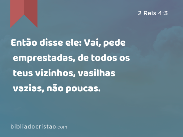 Então disse ele: Vai, pede emprestadas, de todos os teus vizinhos, vasilhas vazias, não poucas. - 2 Reis 4:3