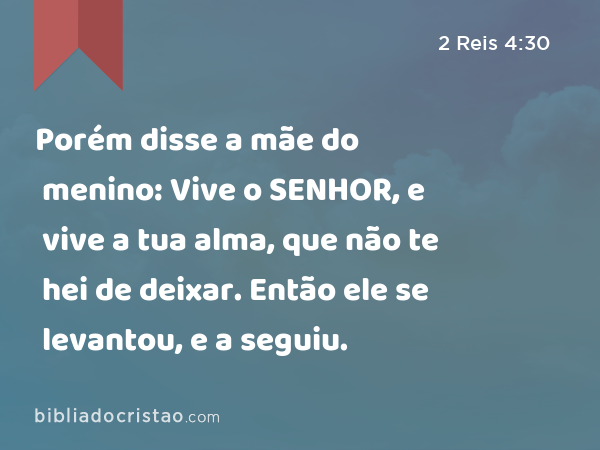 Porém disse a mãe do menino: Vive o SENHOR, e vive a tua alma, que não te hei de deixar. Então ele se levantou, e a seguiu. - 2 Reis 4:30