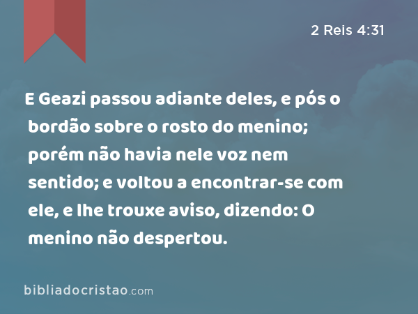 E Geazi passou adiante deles, e pós o bordão sobre o rosto do menino; porém não havia nele voz nem sentido; e voltou a encontrar-se com ele, e lhe trouxe aviso, dizendo: O menino não despertou. - 2 Reis 4:31