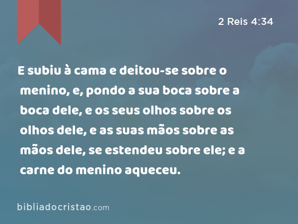 E subiu à cama e deitou-se sobre o menino, e, pondo a sua boca sobre a boca dele, e os seus olhos sobre os olhos dele, e as suas mãos sobre as mãos dele, se estendeu sobre ele; e a carne do menino aqueceu. - 2 Reis 4:34