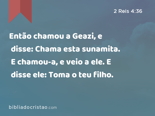 Então chamou a Geazi, e disse: Chama esta sunamita. E chamou-a, e veio a ele. E disse ele: Toma o teu filho. - 2 Reis 4:36