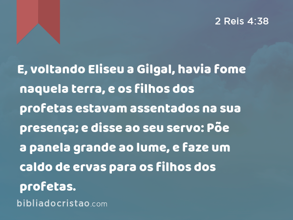 E, voltando Eliseu a Gilgal, havia fome naquela terra, e os filhos dos profetas estavam assentados na sua presença; e disse ao seu servo: Põe a panela grande ao lume, e faze um caldo de ervas para os filhos dos profetas. - 2 Reis 4:38