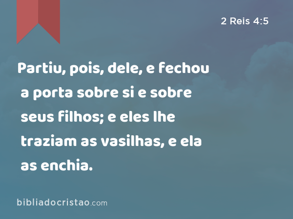 Partiu, pois, dele, e fechou a porta sobre si e sobre seus filhos; e eles lhe traziam as vasilhas, e ela as enchia. - 2 Reis 4:5