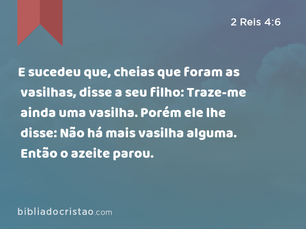 E sucedeu que, cheias que foram as vasilhas, disse a seu filho: Traze-me ainda uma vasilha. Porém ele lhe disse: Não há mais vasilha alguma. Então o azeite parou. - 2 Reis 4:6