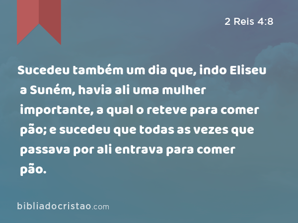 Sucedeu também um dia que, indo Eliseu a Suném, havia ali uma mulher importante, a qual o reteve para comer pão; e sucedeu que todas as vezes que passava por ali entrava para comer pão. - 2 Reis 4:8