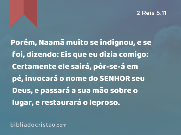 Porém, Naamã muito se indignou, e se foi, dizendo: Eis que eu dizia comigo: Certamente ele sairá, pór-se-á em pé, invocará o nome do SENHOR seu Deus, e passará a sua mão sobre o lugar, e restaurará o leproso. - 2 Reis 5:11