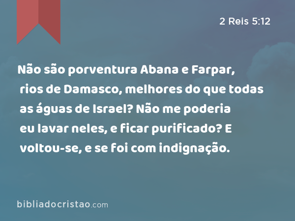 Não são porventura Abana e Farpar, rios de Damasco, melhores do que todas as águas de Israel? Não me poderia eu lavar neles, e ficar purificado? E voltou-se, e se foi com indignação. - 2 Reis 5:12