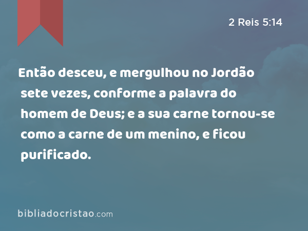 Então desceu, e mergulhou no Jordão sete vezes, conforme a palavra do homem de Deus; e a sua carne tornou-se como a carne de um menino, e ficou purificado. - 2 Reis 5:14