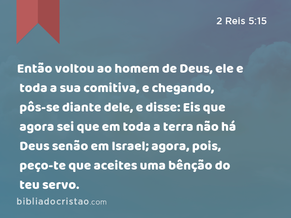 Então voltou ao homem de Deus, ele e toda a sua comitiva, e chegando, pôs-se diante dele, e disse: Eis que agora sei que em toda a terra não há Deus senão em Israel; agora, pois, peço-te que aceites uma bênção do teu servo. - 2 Reis 5:15