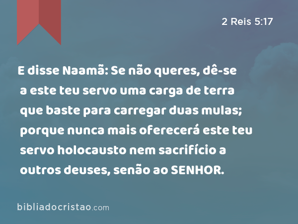 E disse Naamã: Se não queres, dê-se a este teu servo uma carga de terra que baste para carregar duas mulas; porque nunca mais oferecerá este teu servo holocausto nem sacrifício a outros deuses, senão ao SENHOR. - 2 Reis 5:17