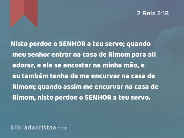 Nisto perdoe o SENHOR a teu servo; quando meu senhor entrar na casa de Rimom para ali adorar, e ele se encostar na minha mão, e eu também tenha de me encurvar na casa de Rimom; quando assim me encurvar na casa de Rimom, nisto perdoe o SENHOR a teu servo. - 2 Reis 5:18