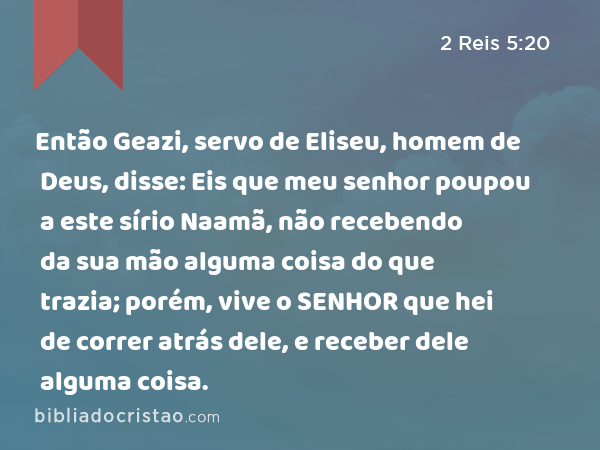 Então Geazi, servo de Eliseu, homem de Deus, disse: Eis que meu senhor poupou a este sírio Naamã, não recebendo da sua mão alguma coisa do que trazia; porém, vive o SENHOR que hei de correr atrás dele, e receber dele alguma coisa. - 2 Reis 5:20