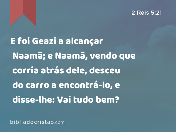 E foi Geazi a alcançar Naamã; e Naamã, vendo que corria atrás dele, desceu do carro a encontrá-lo, e disse-lhe: Vai tudo bem? - 2 Reis 5:21