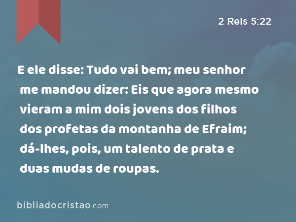 E ele disse: Tudo vai bem; meu senhor me mandou dizer: Eis que agora mesmo vieram a mim dois jovens dos filhos dos profetas da montanha de Efraim; dá-lhes, pois, um talento de prata e duas mudas de roupas. - 2 Reis 5:22