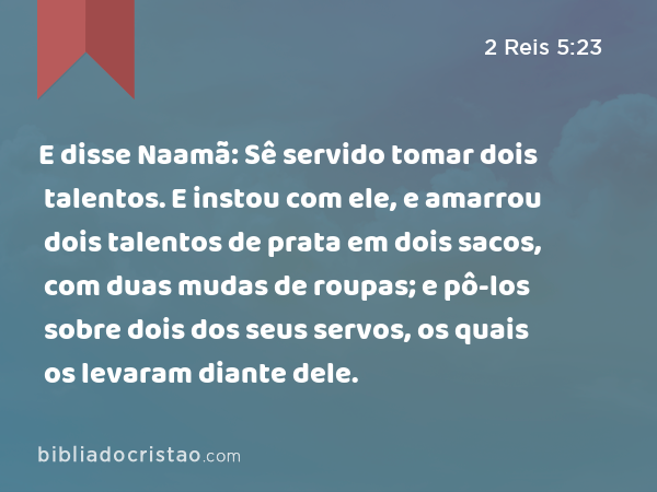 E disse Naamã: Sê servido tomar dois talentos. E instou com ele, e amarrou dois talentos de prata em dois sacos, com duas mudas de roupas; e pô-los sobre dois dos seus servos, os quais os levaram diante dele. - 2 Reis 5:23