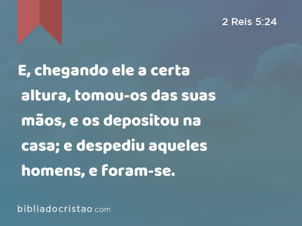 E, chegando ele a certa altura, tomou-os das suas mãos, e os depositou na casa; e despediu aqueles homens, e foram-se. - 2 Reis 5:24