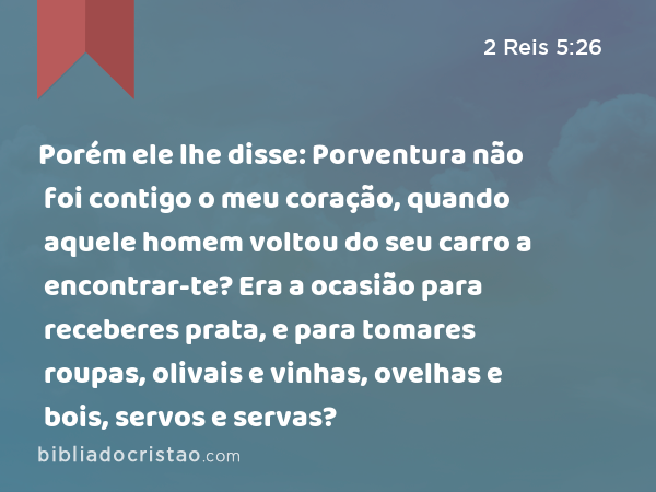 Porém ele lhe disse: Porventura não foi contigo o meu coração, quando aquele homem voltou do seu carro a encontrar-te? Era a ocasião para receberes prata, e para tomares roupas, olivais e vinhas, ovelhas e bois, servos e servas? - 2 Reis 5:26