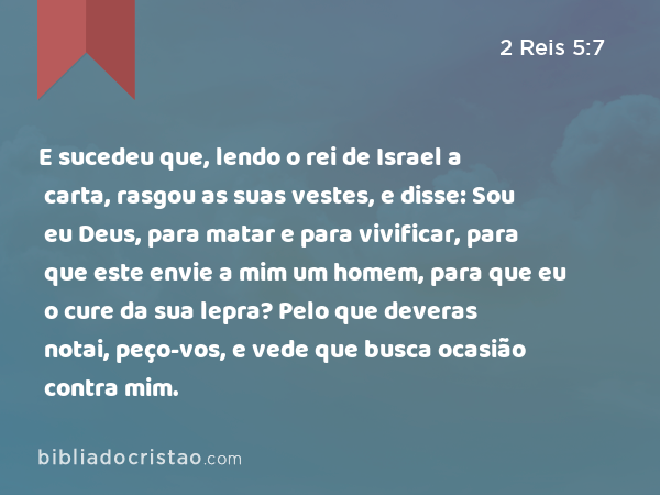 E sucedeu que, lendo o rei de Israel a carta, rasgou as suas vestes, e disse: Sou eu Deus, para matar e para vivificar, para que este envie a mim um homem, para que eu o cure da sua lepra? Pelo que deveras notai, peço-vos, e vede que busca ocasião contra mim. - 2 Reis 5:7