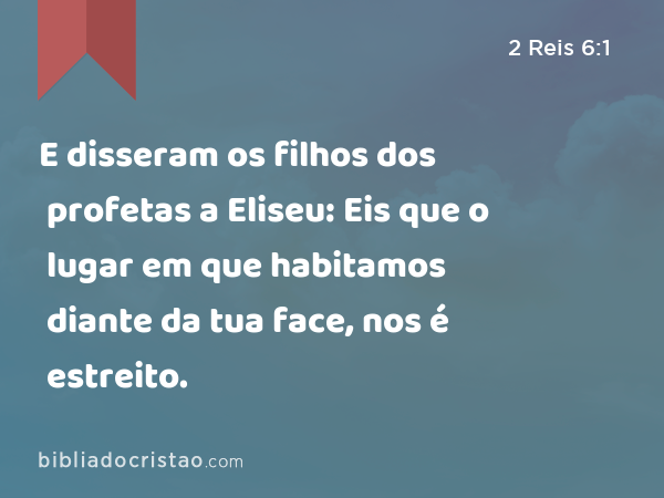 E disseram os filhos dos profetas a Eliseu: Eis que o lugar em que habitamos diante da tua face, nos é estreito. - 2 Reis 6:1