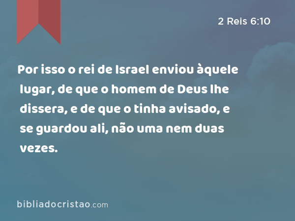 Por isso o rei de Israel enviou àquele lugar, de que o homem de Deus lhe dissera, e de que o tinha avisado, e se guardou ali, não uma nem duas vezes. - 2 Reis 6:10