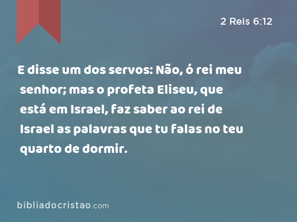 E disse um dos servos: Não, ó rei meu senhor; mas o profeta Eliseu, que está em Israel, faz saber ao rei de Israel as palavras que tu falas no teu quarto de dormir. - 2 Reis 6:12