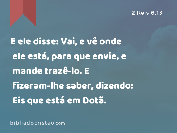 E ele disse: Vai, e vê onde ele está, para que envie, e mande trazê-lo. E fizeram-lhe saber, dizendo: Eis que está em Dotã. - 2 Reis 6:13