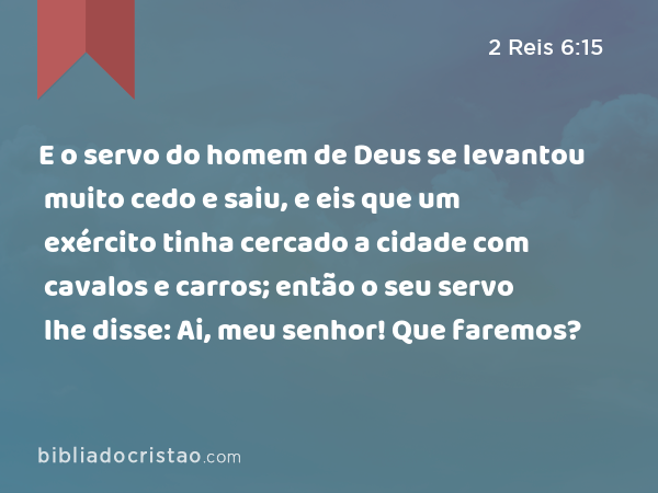 E o servo do homem de Deus se levantou muito cedo e saiu, e eis que um exército tinha cercado a cidade com cavalos e carros; então o seu servo lhe disse: Ai, meu senhor! Que faremos? - 2 Reis 6:15