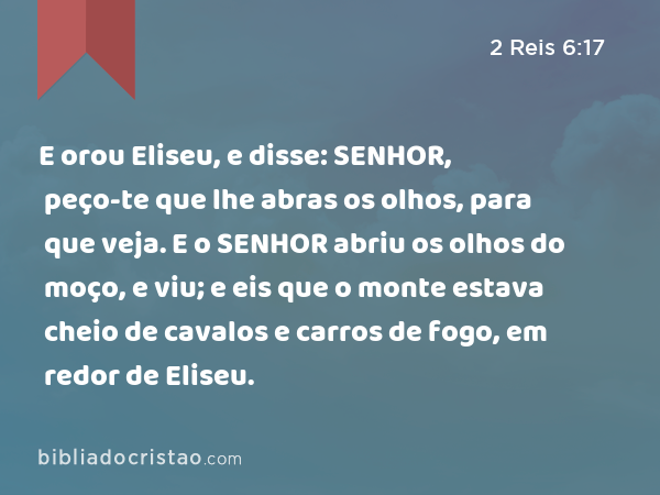 E orou Eliseu, e disse: SENHOR, peço-te que lhe abras os olhos, para que veja. E o SENHOR abriu os olhos do moço, e viu; e eis que o monte estava cheio de cavalos e carros de fogo, em redor de Eliseu. - 2 Reis 6:17