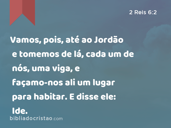 Vamos, pois, até ao Jordão e tomemos de lá, cada um de nós, uma viga, e façamo-nos ali um lugar para habitar. E disse ele: Ide. - 2 Reis 6:2