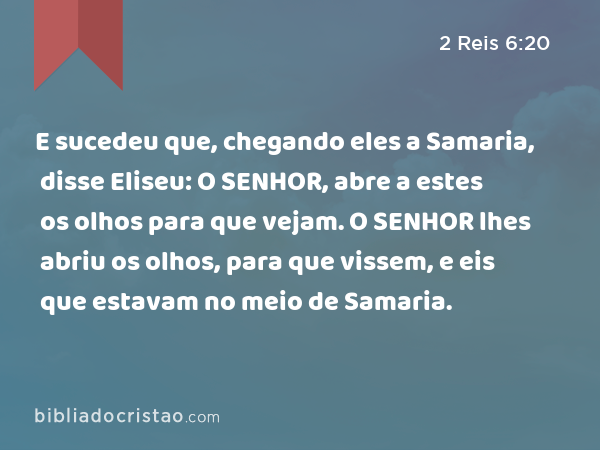 E sucedeu que, chegando eles a Samaria, disse Eliseu: O SENHOR, abre a estes os olhos para que vejam. O SENHOR lhes abriu os olhos, para que vissem, e eis que estavam no meio de Samaria. - 2 Reis 6:20