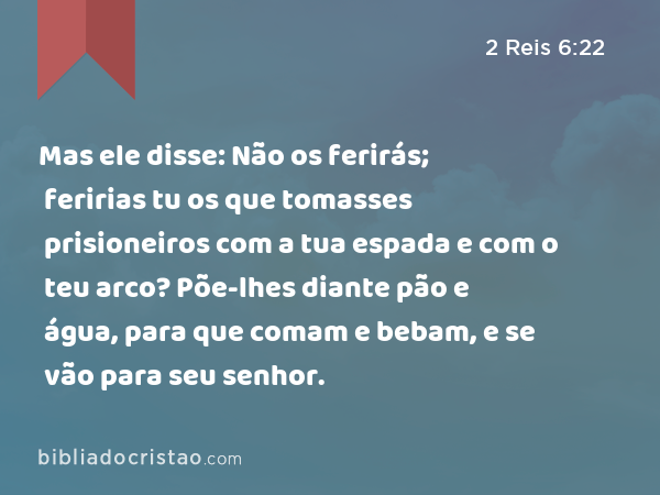 Mas ele disse: Não os ferirás; feririas tu os que tomasses prisioneiros com a tua espada e com o teu arco? Põe-lhes diante pão e água, para que comam e bebam, e se vão para seu senhor. - 2 Reis 6:22