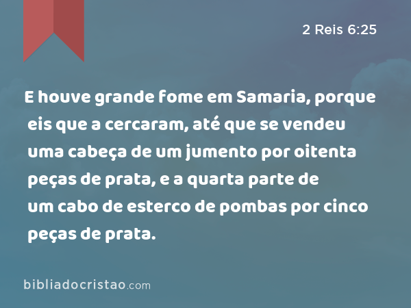 E houve grande fome em Samaria, porque eis que a cercaram, até que se vendeu uma cabeça de um jumento por oitenta peças de prata, e a quarta parte de um cabo de esterco de pombas por cinco peças de prata. - 2 Reis 6:25