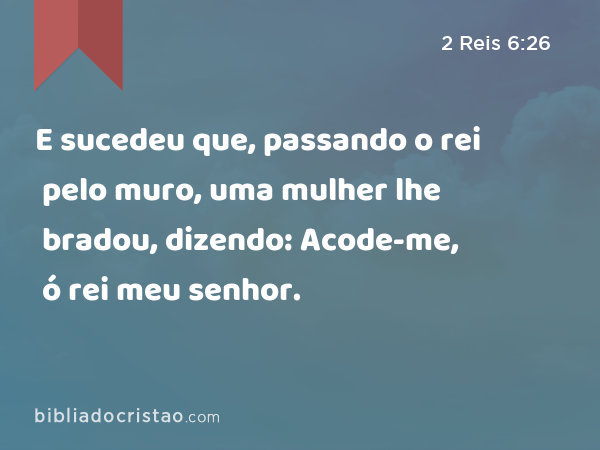 E sucedeu que, passando o rei pelo muro, uma mulher lhe bradou, dizendo: Acode-me, ó rei meu senhor. - 2 Reis 6:26