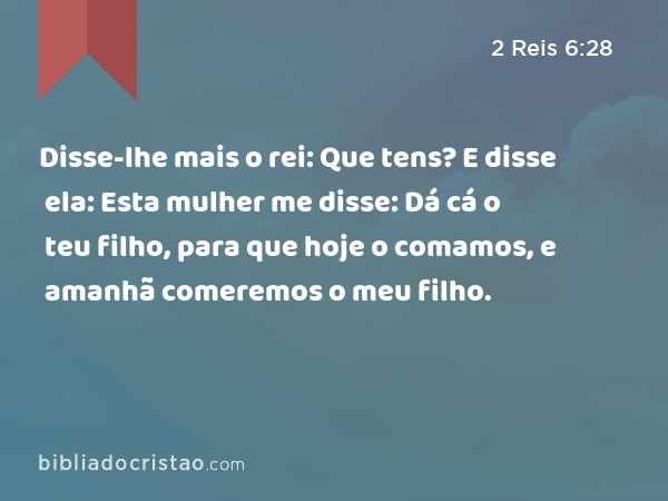 Disse-lhe mais o rei: Que tens? E disse ela: Esta mulher me disse: Dá cá o teu filho, para que hoje o comamos, e amanhã comeremos o meu filho. - 2 Reis 6:28